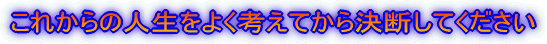 これからの人生をよく考えてから決断してください 